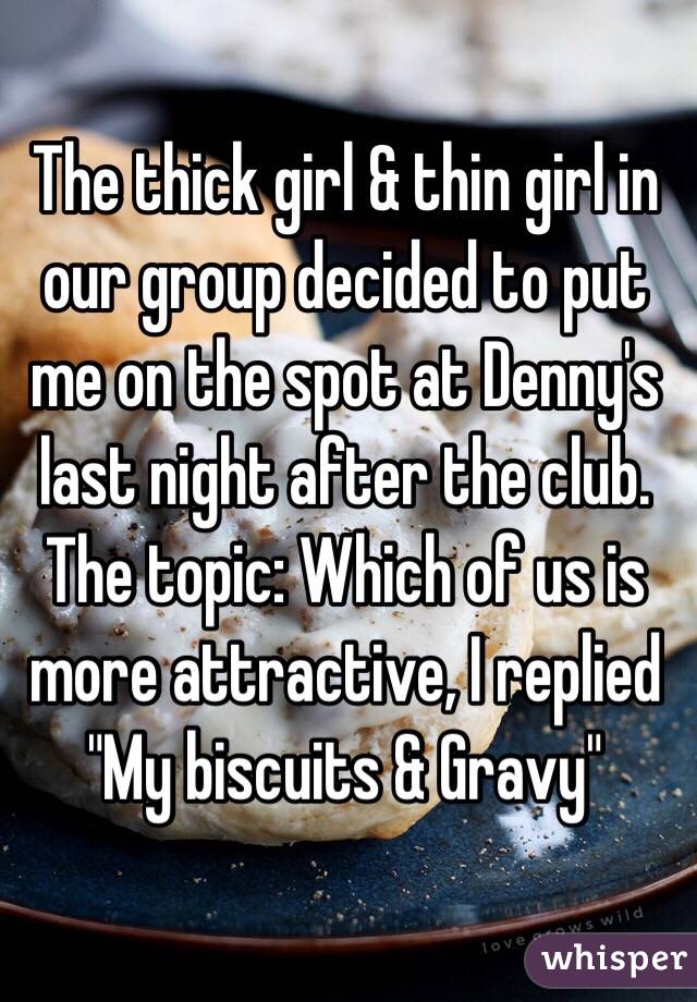 The thick girl & thin girl in our group decided to put me on the spot at Denny's last night after the club. The topic: Which of us is more attractive, I replied "My biscuits & Gravy"