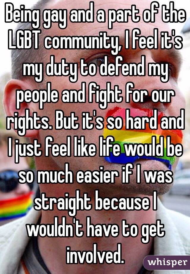 Being gay and a part of the LGBT community, I feel it's my duty to defend my people and fight for our rights. But it's so hard and I just feel like life would be so much easier if I was straight because I wouldn't have to get involved. 