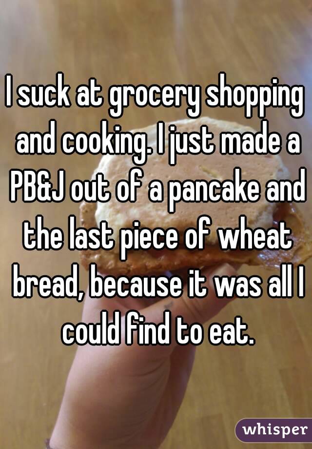 I suck at grocery shopping and cooking. I just made a PB&J out of a pancake and the last piece of wheat bread, because it was all I could find to eat.