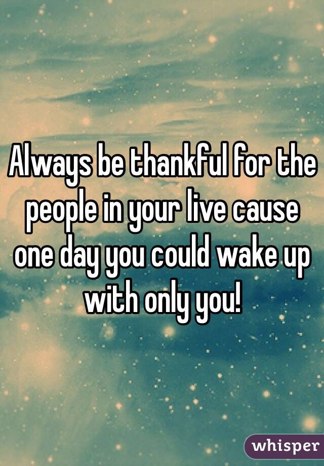 Always be thankful for the people in your live cause one day you could wake up with only you! 