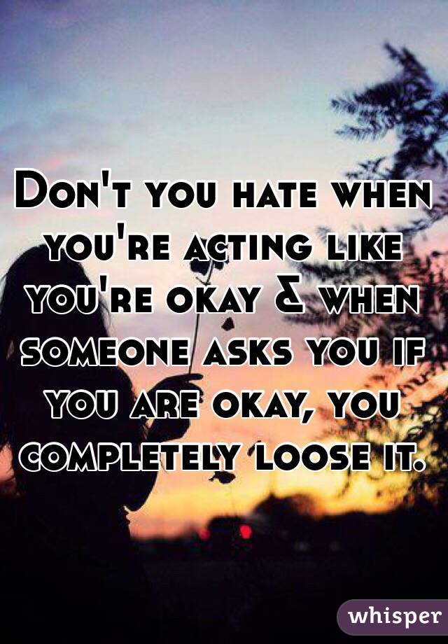 Don't you hate when you're acting like you're okay & when someone asks you if you are okay, you completely loose it.