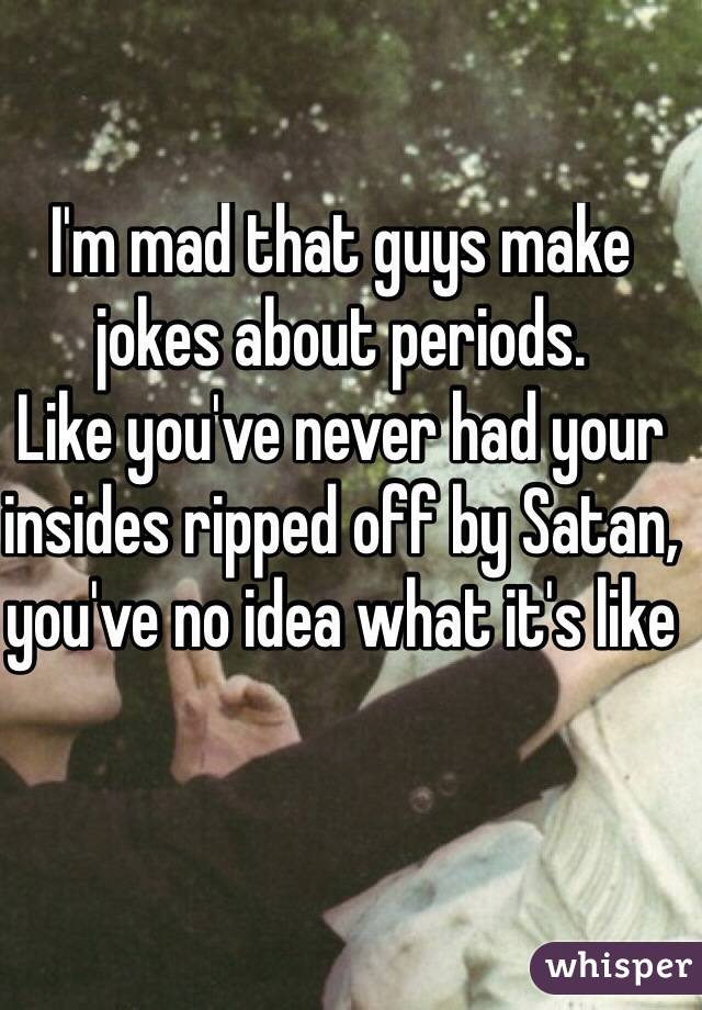 I'm mad that guys make jokes about periods. 
Like you've never had your insides ripped off by Satan, you've no idea what it's like

