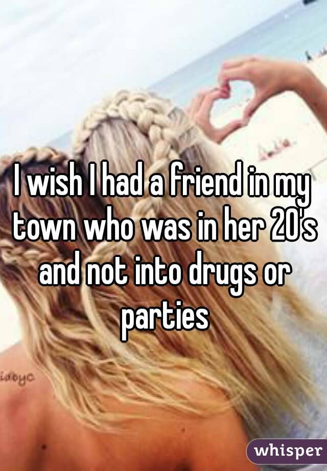 I wish I had a friend in my town who was in her 20's and not into drugs or parties