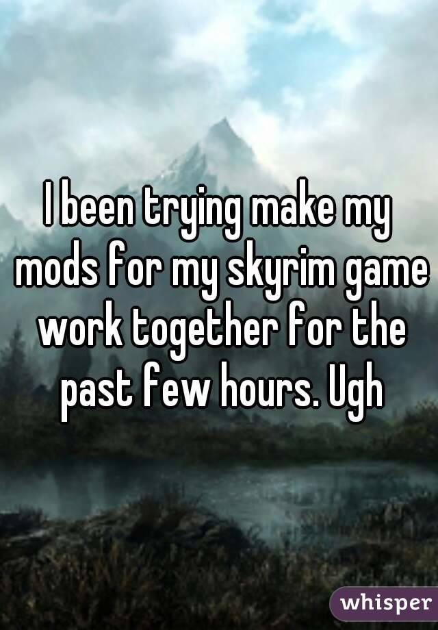 I been trying make my mods for my skyrim game work together for the past few hours. Ugh