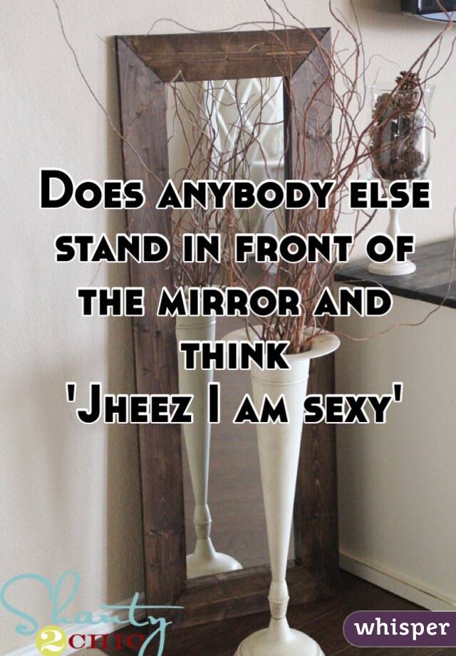 Does anybody else stand in front of the mirror and think 
'Jheez I am sexy' 