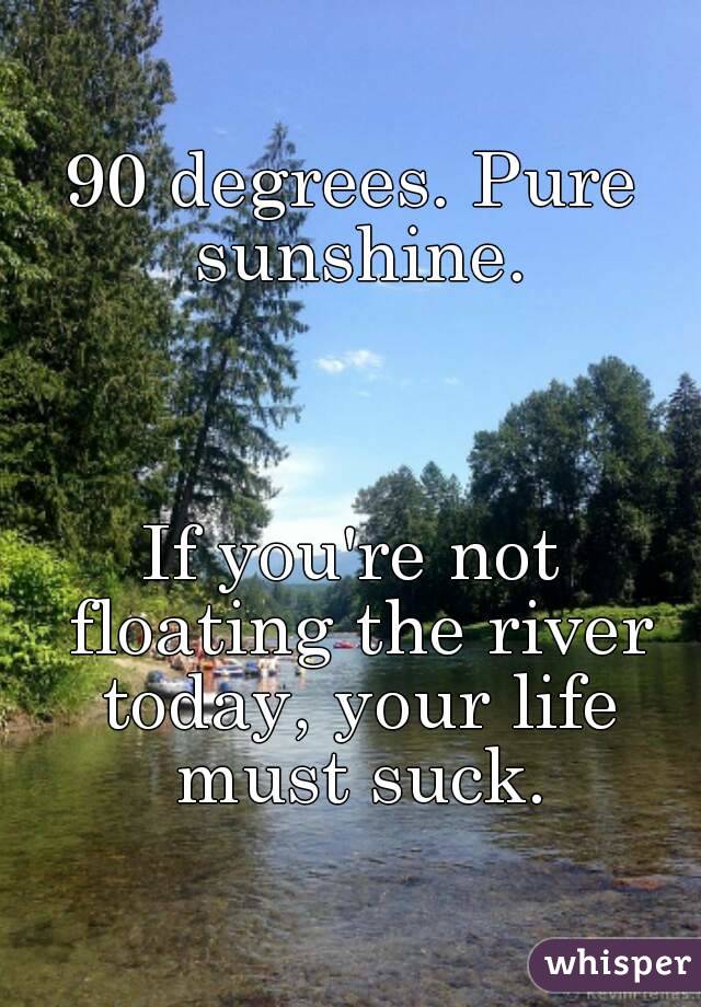 90 degrees. Pure sunshine.



If you're not floating the river today, your life must suck.