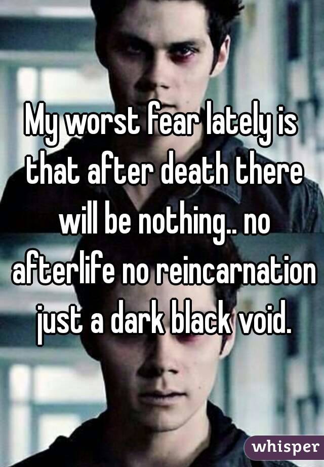 My worst fear lately is that after death there will be nothing.. no afterlife no reincarnation just a dark black void.