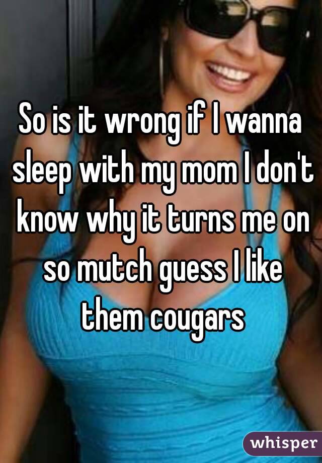 So is it wrong if I wanna sleep with my mom I don't know why it turns me on so mutch guess I like them cougars