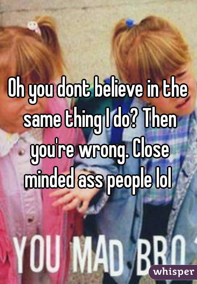 Oh you dont believe in the same thing I do? Then you're wrong. Close minded ass people lol 