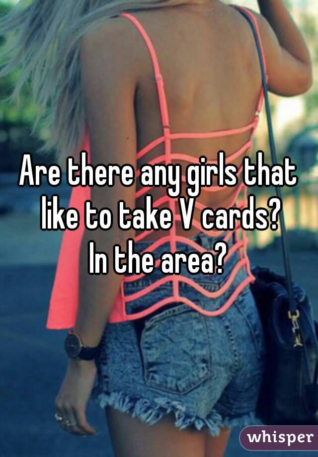 Are there any girls that like to take V cards?
In the area?