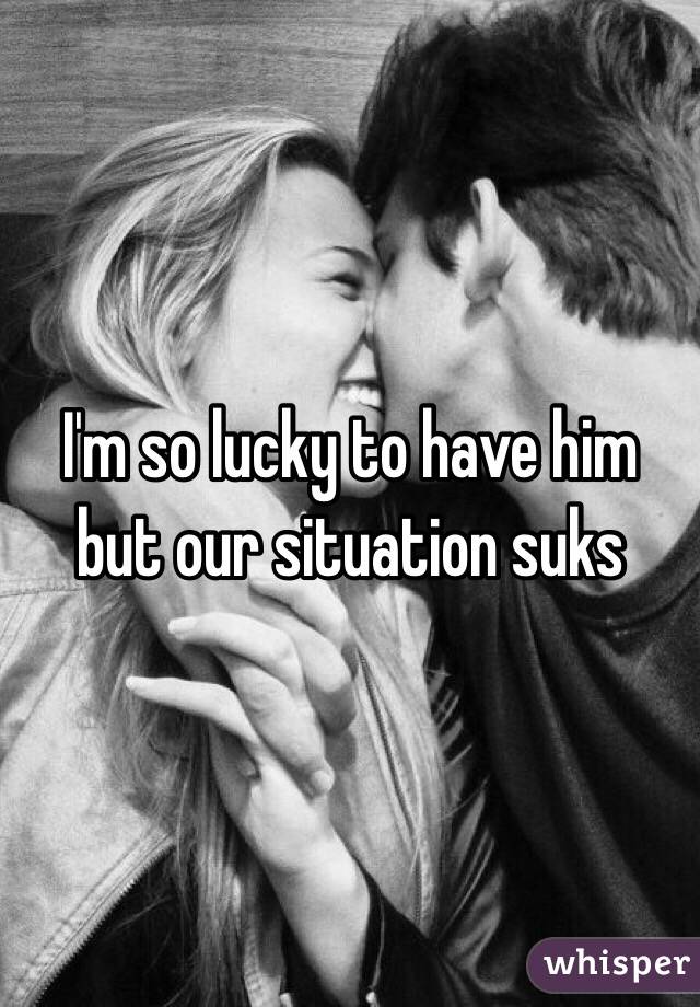 I'm so lucky to have him but our situation suks 