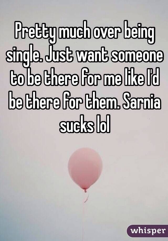 Pretty much over being single. Just want someone to be there for me like I'd be there for them. Sarnia sucks lol 