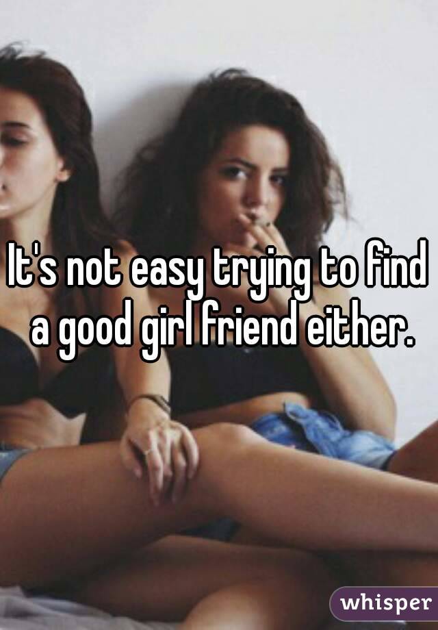 It's not easy trying to find a good girl friend either.