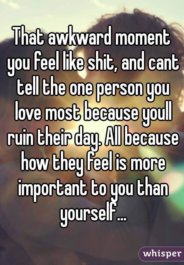That awkward moment you feel like shit, and cant tell the one person you love most because youll ruin their day. All because how they feel is more important to you than yourself...