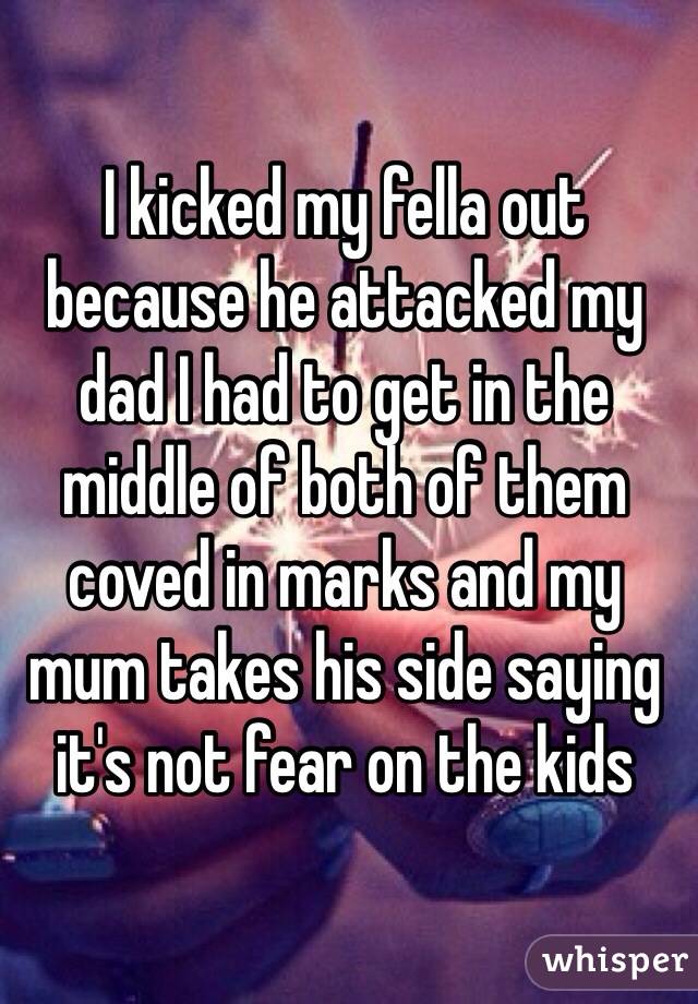 I kicked my fella out because he attacked my dad I had to get in the middle of both of them coved in marks and my mum takes his side saying it's not fear on the kids 