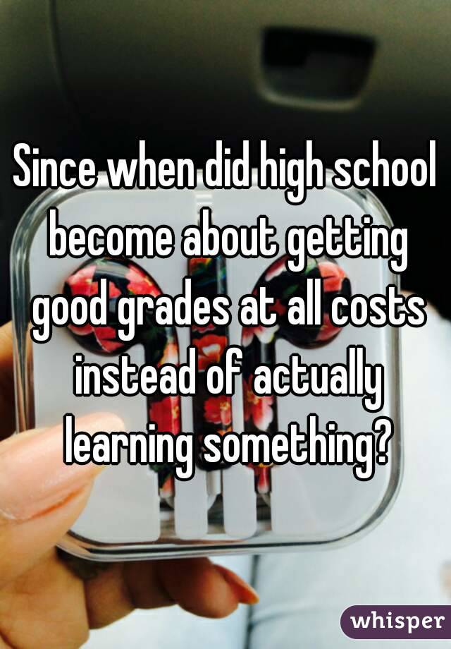 Since when did high school become about getting good grades at all costs instead of actually learning something?