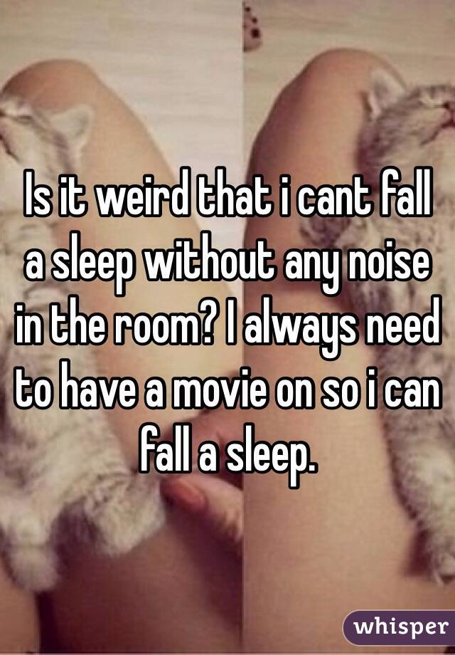 Is it weird that i cant fall a sleep without any noise in the room? I always need to have a movie on so i can fall a sleep. 