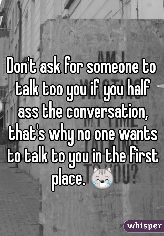 Don't ask for someone to talk too you if you half ass the conversation, that's why no one wants to talk to you in the first place. 😹