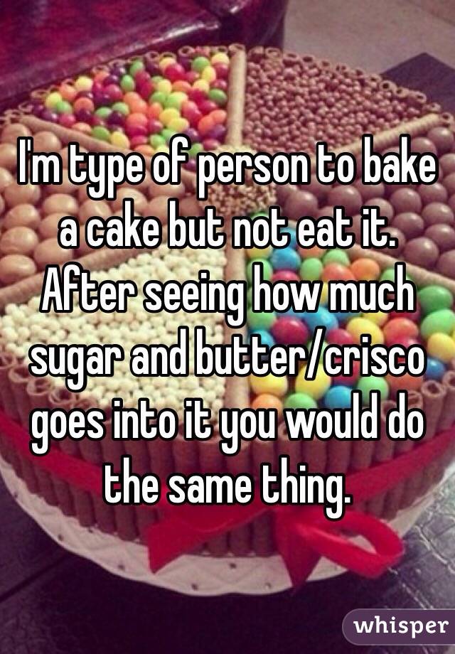 I'm type of person to bake a cake but not eat it. After seeing how much sugar and butter/crisco goes into it you would do the same thing.