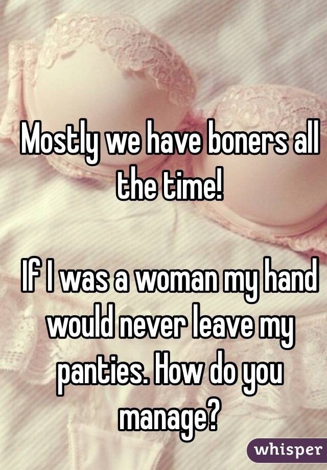 Mostly we have boners all the time! 

If I was a woman my hand would never leave my panties. How do you manage? 