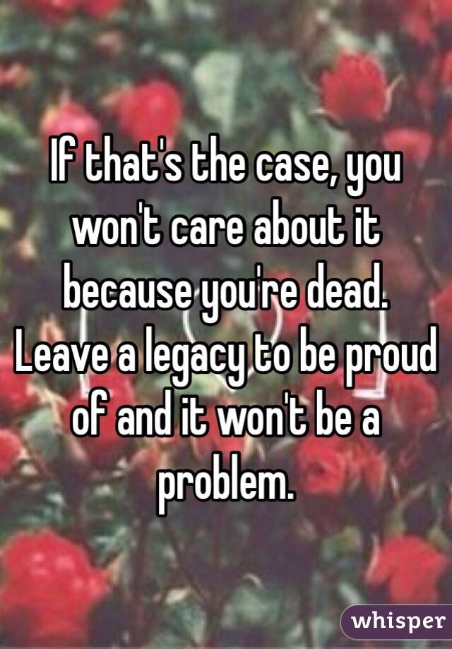 If that's the case, you won't care about it because you're dead.
Leave a legacy to be proud of and it won't be a problem.
