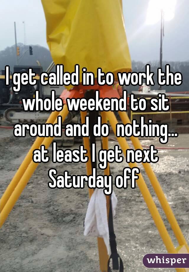 I get called in to work the whole weekend to sit around and do  nothing... at least I get next Saturday off 