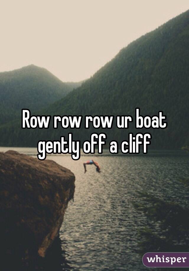 Row row row ur boat gently off a cliff