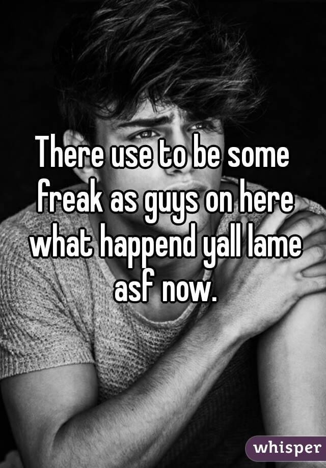 There use to be some freak as guys on here what happend yall lame asf now.