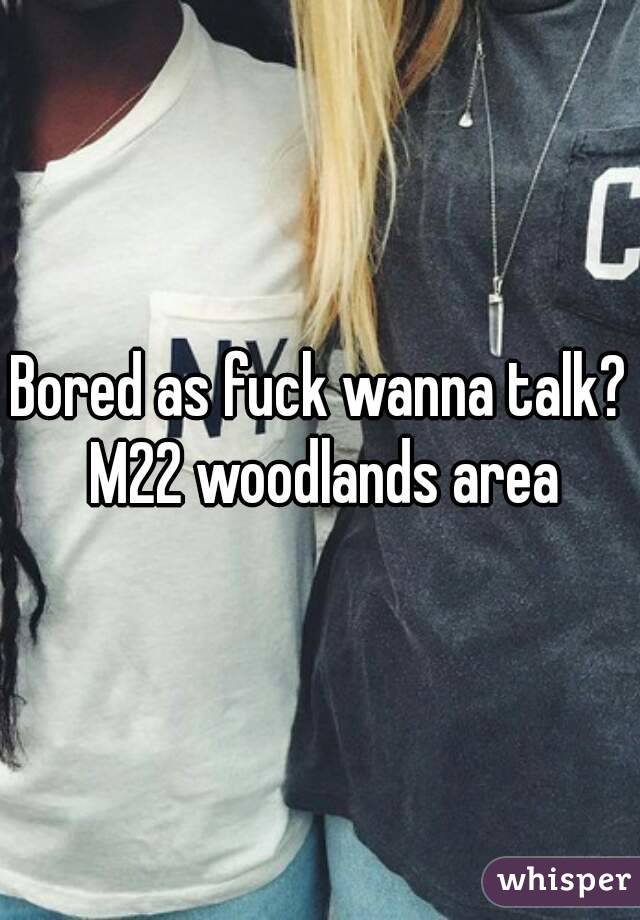 Bored as fuck wanna talk? M22 woodlands area