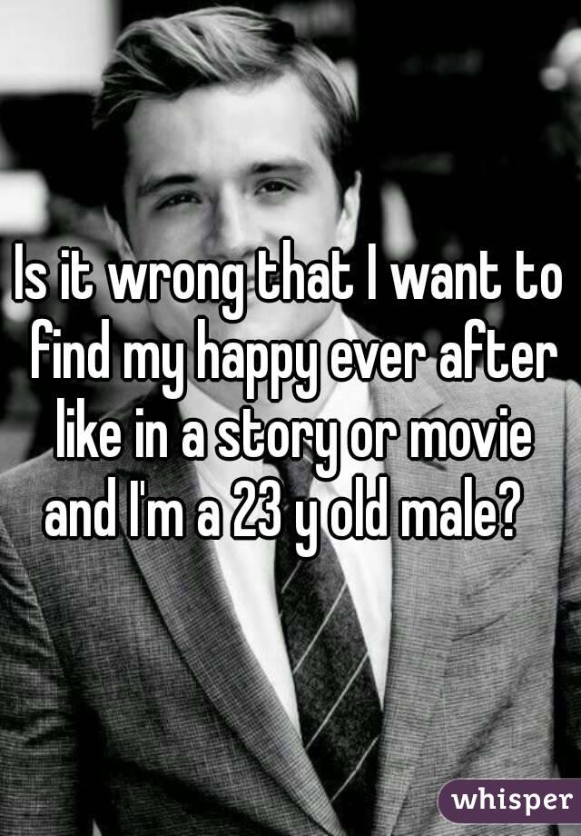 Is it wrong that I want to find my happy ever after like in a story or movie and I'm a 23 y old male?  