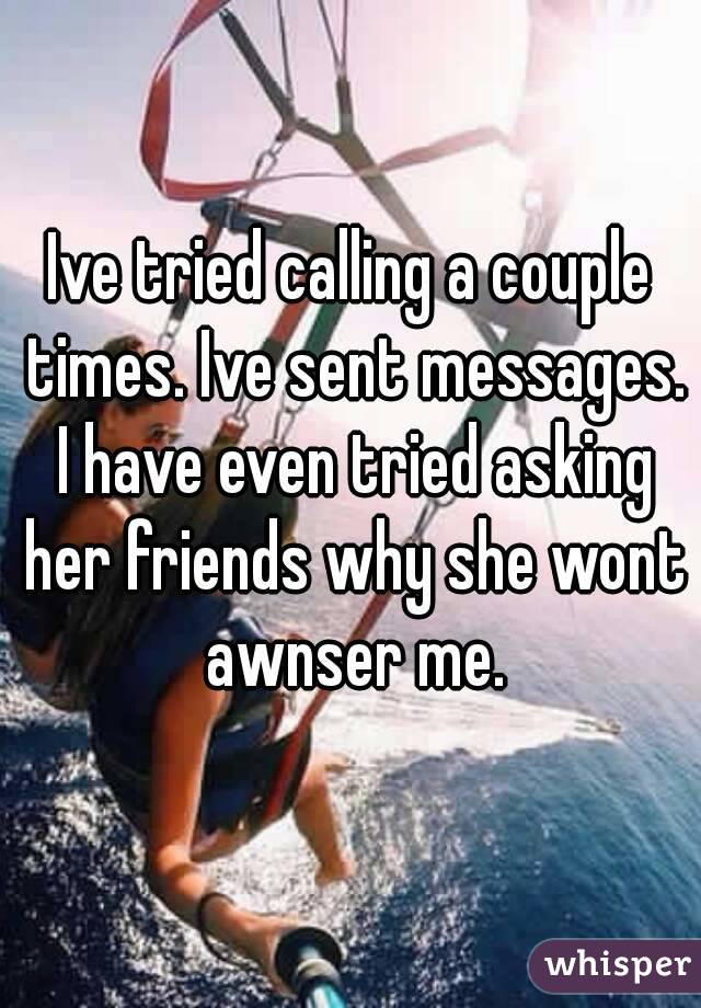 Ive tried calling a couple times. Ive sent messages. I have even tried asking her friends why she wont awnser me.