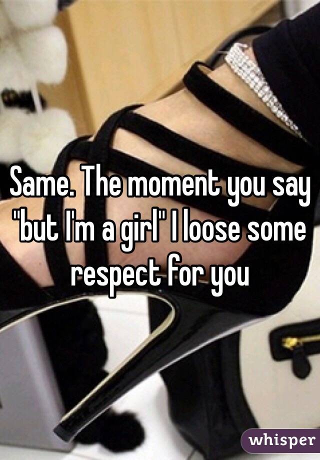 Same. The moment you say "but I'm a girl" I loose some respect for you 