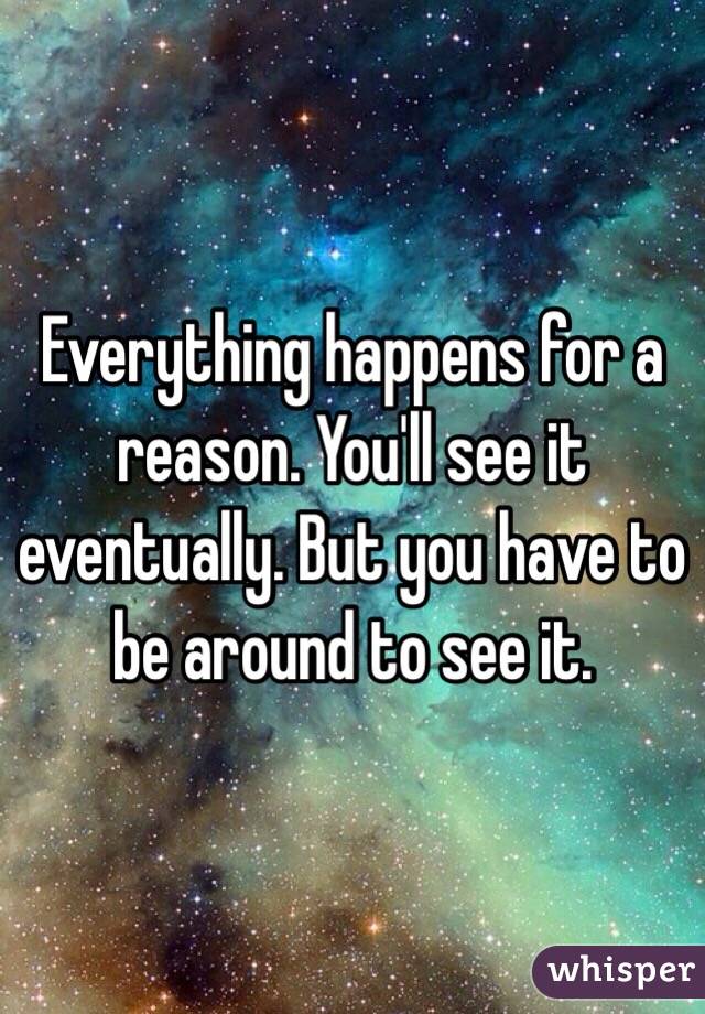 Everything happens for a reason. You'll see it eventually. But you have to be around to see it.