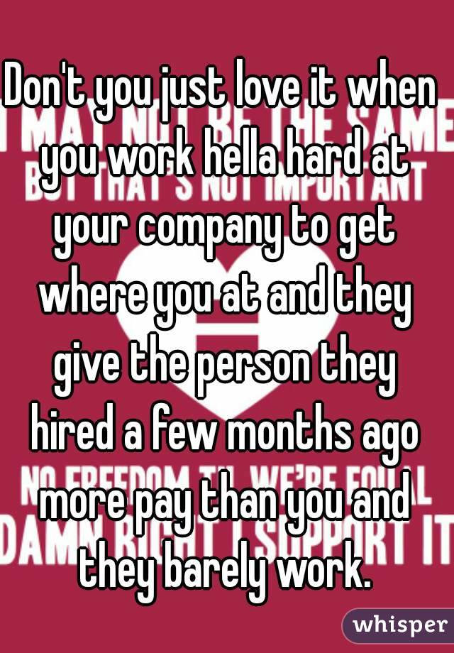 Don't you just love it when you work hella hard at your company to get where you at and they give the person they hired a few months ago more pay than you and they barely work.