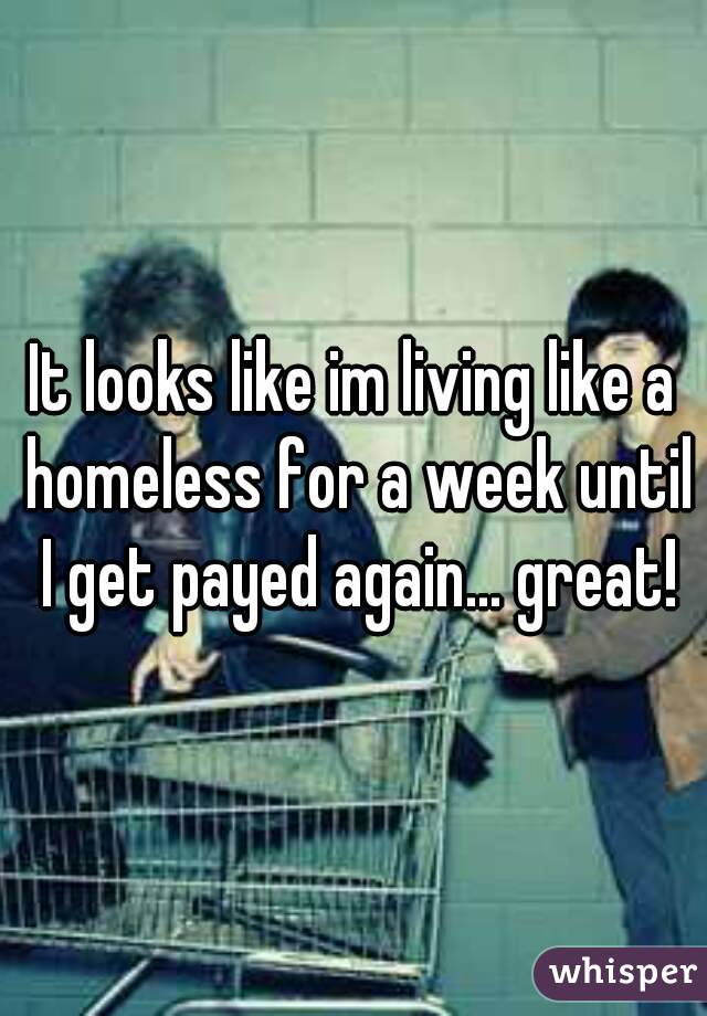It looks like im living like a homeless for a week until I get payed again... great!