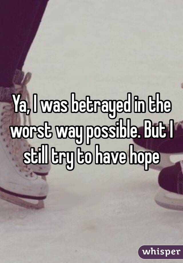 Ya, I was betrayed in the worst way possible. But I still try to have hope