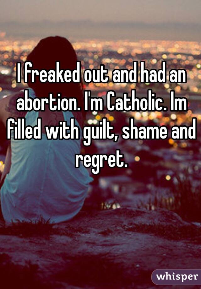 I freaked out and had an abortion. I'm Catholic. Im filled with guilt, shame and regret. 