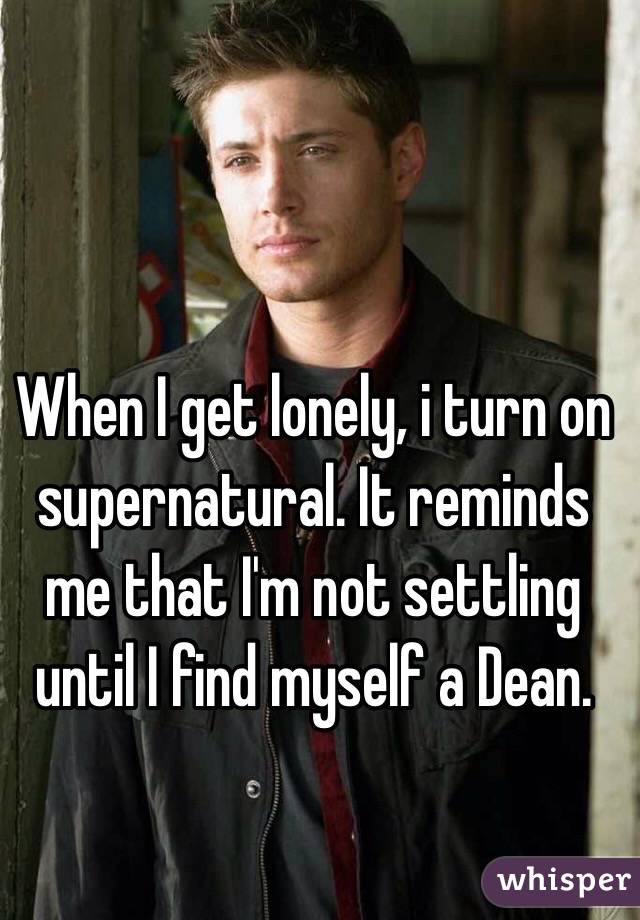 When I get lonely, i turn on supernatural. It reminds me that I'm not settling until I find myself a Dean. 