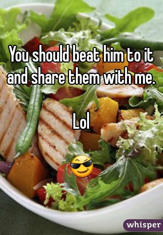 You should beat him to it and share them with me. 

Lol

😎