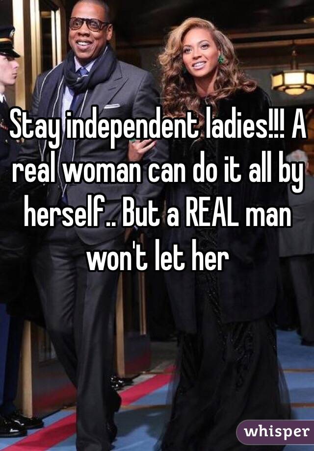 Stay independent ladies!!! A real woman can do it all by herself.. But a REAL man won't let her