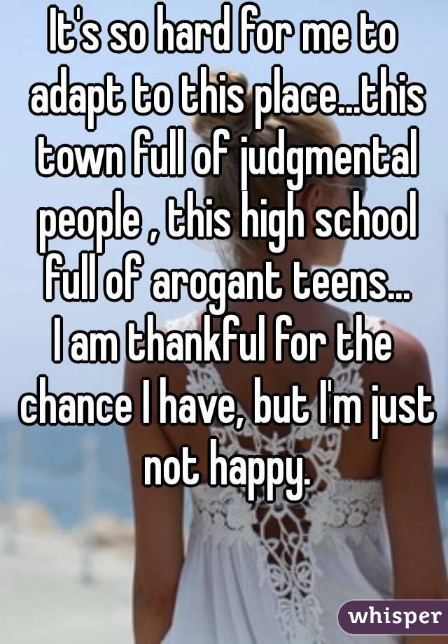 It's so hard for me to adapt to this place...this town full of judgmental people , this high school full of arogant teens...
I am thankful for the chance I have, but I'm just not happy.