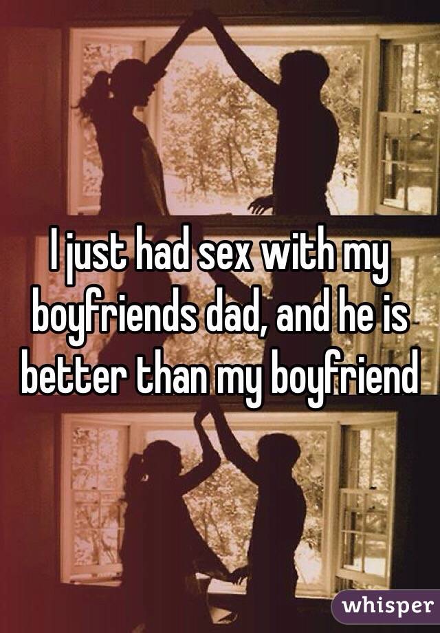 I just had sex with my boyfriends dad, and he is better than my boyfriend 