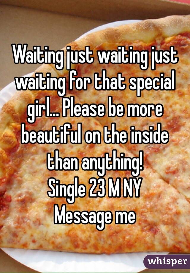 Waiting just waiting just waiting for that special girl... Please be more beautiful on the inside than anything! 
Single 23 M NY 
Message me