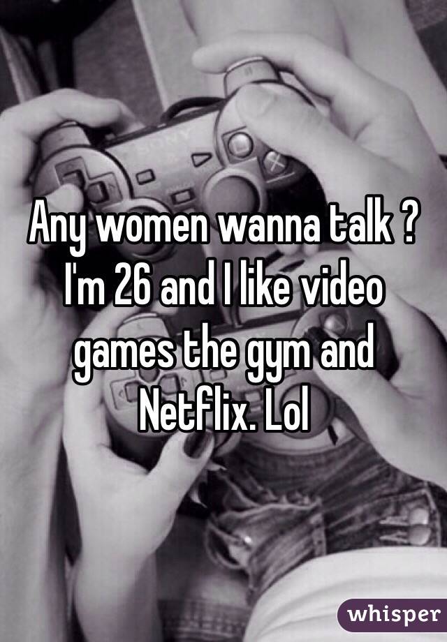 Any women wanna talk ? I'm 26 and I like video games the gym and Netflix. Lol 