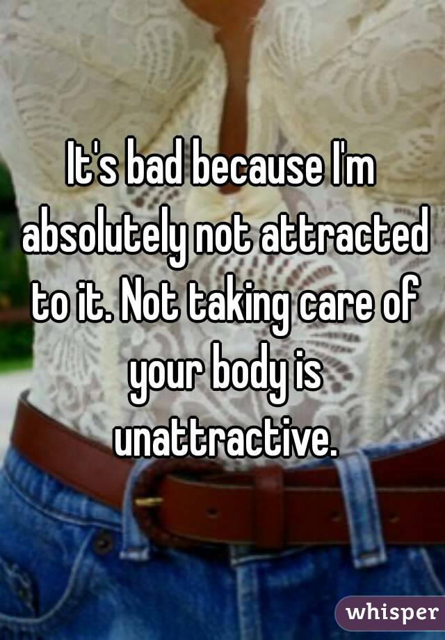 It's bad because I'm absolutely not attracted to it. Not taking care of your body is unattractive.
