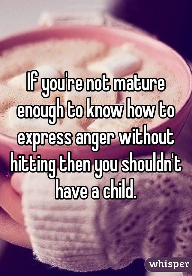 If you're not mature enough to know how to express anger without hitting then you shouldn't have a child. 