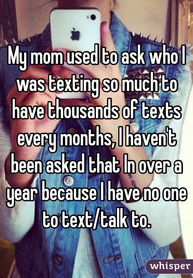 My mom used to ask who I was texting so much to have thousands of texts every months, I haven't been asked that In over a year because I have no one to text/talk to. 