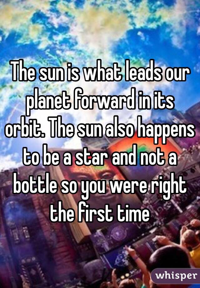 The sun is what leads our planet forward in its orbit. The sun also happens to be a star and not a bottle so you were right the first time