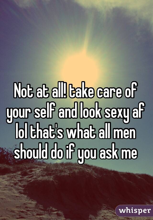 Not at all! take care of your self and look sexy af lol that's what all men should do if you ask me