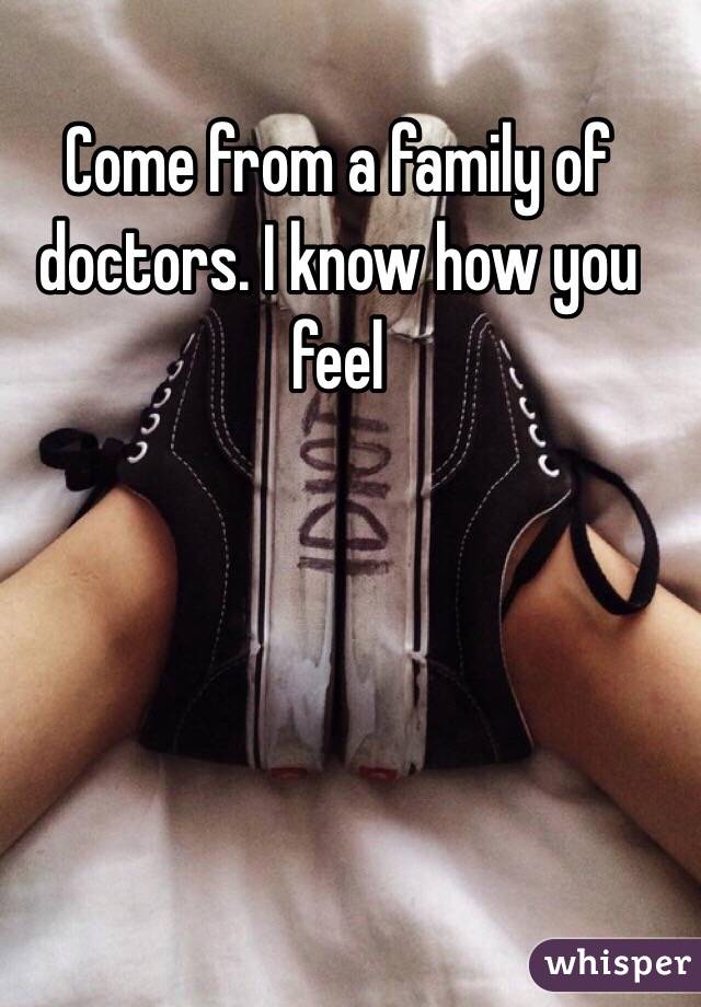 Come from a family of doctors. I know how you feel